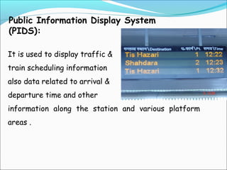 Public Information Display System
(PIDS):
It is used to display traffic &
train scheduling information
also data related to arrival &
departure time and other
information along the station and various platform
areas .

 