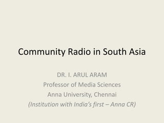 Community Radio in South Asia
DR. I. ARUL ARAM
Professor of Media Sciences
Anna University, Chennai
(Institution with India’s first – Anna CR)
 