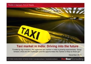 Flexible in Approach, Firm on Results
www.redseerconsulting.com Query@redseerconsulting.com2011 RedSeer Consulting Confidential `and Proprietary Information©
Taxi market in India: Driving into the future
Funded by big investors, the organized taxi market in India is growing exponentially. Going
forward, what are the challenges and the opportunities this market is likely to throw up?
December 2014
 