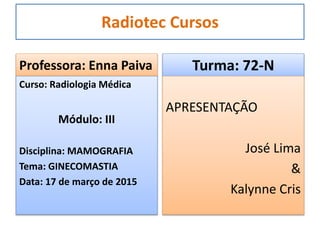 Radiotec Cursos
Professora: Enna Paiva
Curso: Radiologia Médica
Módulo: III
Disciplina: MAMOGRAFIA
Tema: GINECOMASTIA
Data: 17 de março de 2015
Turma: 72-N
APRESENTAÇÃO
José Lima
&
Kalynne Cris
 