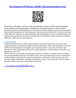 Development Of Wireless Mobile Telecommunication Essay
The purpose of the paper is to focus on the development of wireless mobile telecommunication.
Firstly, cellular network technology is introduced to understand the basis of wireless mobile
telecommunication. And then the history evolvement of mobile telephone systems is investigated to
help know the background of fourth–generation wireless communication (4G). Finally, the standard
of 4G, different categories, the spread spectrum radio technologies as well as potential benefits and
problems that come with it are discussed. Especially, LTE standard is further explained, including
FDD–LTE, TDD–LTE and LTE advanced.
Cellular Network
In the development history of data communications and telecommunications, one of the most
significant advances has been the cellular networks technology, which is the foundation of wireless
mobile telecommunication and supports users in locations that are not easily served by wired
networks. It is the underlying technology for mobile telephones, wireless Internet and mobile web
applications, and so on.
Cellular network is a network where the last connection is wireless. In cellular network multiple
low–power transmitters are used, with 100 W or less, thus, the spread range of such a transmitter is
small, dividing an area into cells. A band of frequencies is allocated to each cell and each cell is
served by a base station (BS), including of transmitter, receiver, and control unit. The base station
provides wireless network coverage which can be used
... Get more on HelpWriting.net ...
 