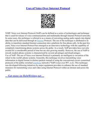 Uses of Voice Over Internet Protocol
VOIP: Voice over Internet Protocol (VoIP) can be defined as a series of technologies and technique
that is used for release of voice communications and multimedia through Internet Protocol networks.
In some cases, this technique is referred to as a means of converting analog audio signals into digital
data that can be delivered through an Internet Protocol. The use of the technique is attributed to its
ability to transform standard Internet connection into a platform for free phone calls. In the past few
years, Voice over Internet Protocol has emerged as an innovative technology with the capability of
completely transforming phone systems across the globe. As a result, VoIP providers have not only
existed for a considerable period of time but are also growing steadily. However, the use of VoIP to
rework modern phone systems is characterized by several advantages and disadvantages.
Use of VoIP: The use of Voice over Internet Protocol is primarily an intelligent re–invention of the
wheel in the world's phone systems. Generally, this technique involves transmitting voice
information in digital format in distinct packets instead of using the conventional circuit–committed
protocols of the public switched telephone network ("VoIP (voice over IP)", n.d.). This technique
was developed following initiatives by major equipment providers to enhance the use of standard
measures for transmitting voice and video using Internet Protocol within an intranet and across the
public
... Get more on HelpWriting.net ...
 