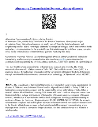 Alternative Communication Systems... during disasters
4.
Alternative Communication Systems... during disasters
In Monsoon–2004, severe flood situations in the States of Assam and Bihar caused major
devastation. Many district head quarters got totally cut–off from the State head quarter and
neighboring districts due to submerged telephone exchanges or damaged cables and disrupted roads
and railways communication. In the worst affected districts the need for relief and rescue operation
could not be communicated to the State head quarters. Realizing this, State
Government requested National Disaster Management Division of the Government of India to
immediately send the emergency coordination kits containing satellite phones to establish
communication links among the severely affected districts ... Show more content on Helpwriting.net
...
This may lead to severe losses in terms of human lives, livestock and property. The prime
communication networks of Government of India. NIC: National Informatics Centre (NIC) is a
premiere Science & Technology organization of the Government of India in this field. It functions
through a nationwide information and communication technology (ICT) network called NICNET.
29
BSNL: The Department of Telephone Operations, Government of India became a corporation on
October 1, 2000 and was christened Bharat Sanchar Nigam Limited (BSNL). Today, BSNL is a
leading telecommunication company and the largest public sector undertaking of India. It has a
network of over 45 million lines covering 5000 towns with over 35 million telephone connections.
Its responsibilities include improvement of the quality of telecom services, expansion of telecom
network, introduction of new telecom services in all villages and instilling confidence among its
customers. Modes for Emergency Communication RADIO COMMUNICATIONS In the scenario
where normal telephone and mobile phone network is disrupted or such services have never existed
in the disaster affected area, we need to find out other reliable means of communicating urgent
messages from the site to shorter and longer distances. The first obvious choice is to establish a
wireless radio
... Get more on HelpWriting.net ...
 