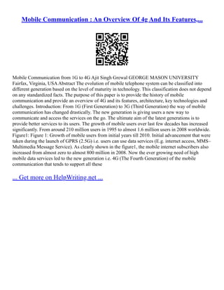 Mobile Communication : An Overview Of 4g And Its Features,...
Mobile Communication from 1G to 4G Ajit Singh Grewal GEORGE MASON UNIVERSITY
Fairfax, Virginia, USAAbstract The evolution of mobile telephone system can be classified into
different generation based on the level of maturity in technology. This classification does not depend
on any standardized facts. The purpose of this paper is to provide the history of mobile
communication and provide an overview of 4G and its features, architecture, key technologies and
challenges. Introduction: From 1G (First Generation) to 3G (Third Generation) the way of mobile
communication has changed drastically. The new generation is giving users a new way to
communicate and access the services on the go. The ultimate aim of the latest generations is to
provide better services to its users. The growth of mobile users over last few decades has increased
significantly. From around 210 million users in 1995 to almost 1.6 million users in 2008 worldwide.
Figure1: Figure 1: Growth of mobile users from initial years till 2010. Initial advancement that were
taken during the launch of GPRS (2.5G) i.e. users can use data services (E.g. internet access, MMS–
Multimedia Message Service). As clearly shown in the figure1, the mobile internet subscribers also
increased from almost zero to almost 800 million in 2008. Now the ever growing need of high
mobile data services led to the new generation i.e. 4G (The Fourth Generation) of the mobile
communication that tends to support all these
... Get more on HelpWriting.net ...
 