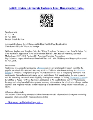 Article Review : Aggregate Exchange Level Demographic Data...
Wendy Arnold
STT 221W
01 Nov 2016
Project: Article Review
Aggregate Exchange–Level Demographic Data Can Be Used To Adjust for
Non–Resolvability In Telephone Surveys
Williams, Stephen, and Ronghua Cathy Lu. "Using Telephone Exchange–Level Data To Adjust For
Non–Response: Application In An Establishment Survey." ASA Section on Survey Research
Methods, pp. 3847–3854, Published by American Statistical Association.
http://citeseerx.ist.psu.edu/viewdoc/download?doi=10.1.1.494.7518&rep=rep1&type=pdf Accessed
01 Nov. 2016.
Introduction
Traditional procedures for conducting telephone surveys are challenged in today's world by the
popular use of call–blocking and screening services. Problems arise in determining if a telephone
number is linked to a sample unit eligible for participation and also in completing interviews with
participants. Researchers seek to revise survey methods and find ways to adjust for non–response
and the increasing rate of unknown eligibility in telephone surveys. In "Using Telephone Exchange–
Level Data to Adjust For Non–Response: Application in An Establishment Survey," Williams and
Lu suggested using household demographic summary information at the telephone exchange level to
decrease non–response bias and increase accuracy in establishment survey results (Williams and Lu
3847).
Purpose of the study
The purpose of this study was to reduce bias in the results of a telephone survey of post–secondary
education establishments by finding solutions to the
... Get more on HelpWriting.net ...
 