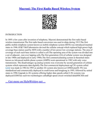 Macroni: The First Radio Based Wireless System
INTRODUCTION
In 1895 a few years after invention of telephone, Macroni demonstrated the first radio based
wireless transmission.The first radio based conversion was used in ships during 1915.The first
public mobile telephone system known as mobile telephone system (MTS) was introduced inunited
states in 1946.AT&T Bell laboratories devised the cellular concept which replaced high power high
coverage base station used by MTS with a number of low power low coverage stations. The area of
coverage of each such base station is called a cell.The operating area of the system was divided into
a set of adjacent , non over lapping cells.The first generation (1G) of cellular system was designed
in late 1960s and deployed in early 1980s.The first commericalanalog system in theunited states
known as Advanced mobile phone system (AMPS) went operational in 1982 with only voice
transmission. The disadvantages og analog systems was overcome by second generation of cellular
systems which represents data digitally.The first commercial deployment ogf 2G system called
GSM was made in 1982.In 1993 as another 2G system also known as CDMAone(IS–95) was
standardized and commercially deployed in south korea and hongkong in 1995, followed by united
states in 1996.Upgrade to 2G systems offering higher data speeds called 2.5G systems was
deployed.GSM has such two technologies calledhigh speed circuit switched data(HSCSD) and
... Get more on HelpWriting.net ...
 