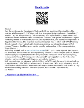 Voip Security
Abstract
Over the past decade, the Department of Defense (DoD) has transitioned from its older public–
switched telephone network (PSTN) network to an almost total Voice over Internet Protocol (VoIP)
network. They are being adopted by DoD because they offer higher flexibility, more features, and
lower costs than the traditional PSTN infrastructure. However, VoIP systems also represent a higher
complexity in terms of architecture, protocols, and implementation, with a corresponding increase in
the potential for misuse. This case study examines the current state of affairs on DoD VoIP security
through research of known/disclosed/potential eavesdropping and interception threats to DoD
systems. This paper should serve as a starting point for understanding ... Show more content on
Helpwriting.net ...
A signaling protocol, such as session initiation protocol (SIP), performs the legwork: locating users,
call parameters, modifications and building or ending a session. A media transport protocol, like real
time transport protocol (RTP) handles the data portion of a connection, which includes digitizing,
encoding and ordering. Networking protocols, such as IP, are wrapped around the VoIP packets
when they are transmitted through the proper servers to the end user.
VoIP communication can take occur on both LANs or on WANs, as is the case with internal calls on
a corporate network. If a VoIP user wishes to call a destination on PSTN, a special gateway is used.
These devices act as connectors between the data network and the SS7 network used by POTS. They
translate the incoming data into a format the recipient, be it IP or SS7, can understand.
SIP Protocol
... Get more on HelpWriting.net ...
 