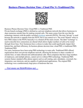 Business Phones Decision Time : Cloud Pbx Vs Traditional Pbx
Business Phones Decision Time: Cloud PBX vs Traditional PBX
Private branch exchange (PBX) is defined as a private telephone network that allows businesses to
share numerous outside lines for making external calls. The name comes from the way that the
technology interacts with the public switched telephone network (PSTN). The term "private" is used
because the network is separate from the PSTN, but it can connect to it. The word "branch" refers to
how PBX relates to the PSTN; basically it is a branch off the main circuits. The label "exchange" is
used to describe how connections are altered which allows higher numbers of calls to be routed
through fewer lines. Now businesses have a choice to make that could significantly impact their
bottom line, and their efficiency. Its business phones decision time: cloud PBX vs traditional PBX.
Traditional PBX
For years, businesses have been using PBX technology to route calls. Traditional PBX offered
organizations their own private telephone network, allowing the business to share a number of
outside lines, to make inbound and outbound phone calls. Most companies that have large numbers
of employees, and multiple phones, cannot survive without PBX technology. Traditional PBX
systems feature standard office phone aspects such as call routing, auto–attendants, voicemail, fax–
integration, user shortcuts, and are capable of sophisticated applications. The original PBX
technology was a cumbersomely large piece of hardware that was
... Get more on HelpWriting.net ...
 
