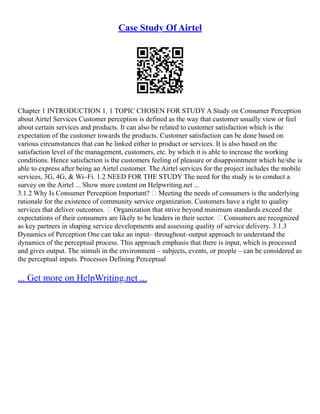Case Study Of Airtel
Chapter 1 INTRODUCTION 1. 1 TOPIC CHOSEN FOR STUDY A Study on Consumer Perception
about Airtel Services Customer perception is defined as the way that customer usually view or feel
about certain services and products. It can also be related to customer satisfaction which is the
expectation of the customer towards the products. Customer satisfaction can be done based on
various circumstances that can be linked either to product or services. It is also based on the
satisfaction level of the management, customers, etc. by which it is able to increase the working
conditions. Hence satisfaction is the customers feeling of pleasure or disappointment which he/she is
able to express after being an Airtel customer. The Airtel services for the project includes the mobile
services, 3G, 4G, & Wi–Fi. 1.2 NEED FOR THE STUDY The need for the study is to conduct a
survey on the Airtel ... Show more content on Helpwriting.net ...
3.1.2 Why Is Consumer Perception Important?  Meeting the needs of consumers is the underlying
rationale for the existence of community service organization. Customers have a right to quality
services that deliver outcomes.  Organization that strive beyond minimum standards exceed the
expectations of their consumers are likely to be leaders in their sector.  Consumers are recognized
as key partners in shaping service developments and assessing quality of service delivery. 3.1.3
Dynamics of Perception One can take an input– throughout–output approach to understand the
dynamics of the perceptual process. This approach emphasis that there is input, which is processed
and gives output. The stimuli in the environment – subjects, events, or people – can be considered as
the perceptual inputs. Processes Defining Perceptual
... Get more on HelpWriting.net ...
 