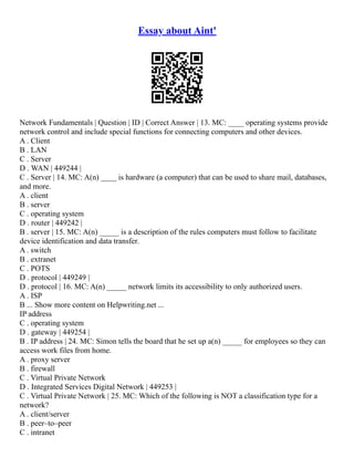 Essay about Aint'
Network Fundamentals | Question | ID | Correct Answer | 13. MC: ____ operating systems provide
network control and include special functions for connecting computers and other devices.
A . Client
B . LAN
C . Server
D . WAN | 449244 |
C . Server | 14. MC: A(n) ____ is hardware (a computer) that can be used to share mail, databases,
and more.
A . client
B . server
C . operating system
D . router | 449242 |
B . server | 15. MC: A(n) _____ is a description of the rules computers must follow to facilitate
device identification and data transfer.
A . switch
B . extranet
C . POTS
D . protocol | 449249 |
D . protocol | 16. MC: A(n) _____ network limits its accessibility to only authorized users.
A . ISP
B ... Show more content on Helpwriting.net ...
IP address
C . operating system
D . gateway | 449254 |
B . IP address | 24. MC: Simon tells the board that he set up a(n) _____ for employees so they can
access work files from home.
A . proxy server
B . firewall
C . Virtual Private Network
D . Integrated Services Digital Network | 449253 |
C . Virtual Private Network | 25. MC: Which of the following is NOT a classification type for a
network?
A . client/server
B . peer–to–peer
C . intranet
 