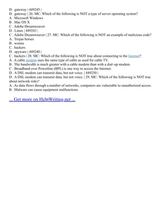 D . gateway | 449245 |
D . gateway | 26. MC: Which of the following is NOT a type of server operating system?
A . Microsoft Windows
B . Mac OS X
C . Adobe Dreamweaver
D . Linux | 449243 |
C . Adobe Dreamweaver | 27. MC: Which of the following is NOT an example of malicious code?
A . Trojan horses
B . worms
C . hackers
D . spyware | 449240 |
C . hackers | 28. MC: Which of the following is NOT true about connecting to the Internet?
A . A cable modem uses the same type of cable as used for cable TV.
B . The bandwidth is much greater with a cable modem than with a dial–up modem.
C . Broadband over Powerline (BPL) is one way to access the Internet.
D . A DSL modem can transmit data, but not voice. | 449250 |
D . A DSL modem can transmit data, but not voice. | 29. MC: Which of the following is NOT true
about network risks?
A . As data flows through a number of networks, computers are vulnerable to unauthorized access.
B . Malware can cause equipment malfunctions
... Get more on HelpWriting.net ...
 