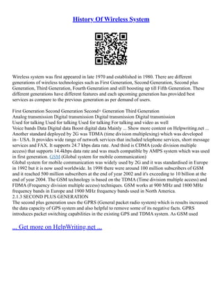 History Of Wireless System
Wireless system was first appeared in late 1970 and established in 1980. There are different
generations of wireless technologies such as First Generation, Second Generation, Second plus
Generation, Third Generation, Fourth Generation and still boosting up till Fifth Generation. These
different generations have different features and each upcoming generation has provided best
services as compare to the previous generation as per demand of users.
First Generation Second Generation Second+ Generation Third Generation
Analog transmission Digital transmission Digital transmission Digital transmission
Used for talking Used for talking Used for talking For talking and video as well
Voice bands Data Digital data Boost digital data Mainly ... Show more content on Helpwriting.net ...
Another standard deployed by 2G was TDMA (time division multiplexing) which was developed
in– USA. It provides wide range of network services that included telephone services, short message
services and FAX. It supports 24.7 kbps data rate. And third is CDMA (code division multiple
access) that supports 14.4kbps data rate and was much compatible by AMPS system which was used
in first generation. GSM (Global system for mobile communication)
Global system for mobile communication was widely used by 2G and it was standardised in Europe
in 1992 but it is now used worldwide. In 1998 there were around 100 million subscribers of GSM
and it reached 500 million subscribers at the end of year 2002 and it's exceeding to 10 billion at the
end of year 2004. The GSM technology is based on the TDMA (Time division multiple access) and
FDMA (Frequency division multiple access) techniques. GSM works at 900 MHz and 1800 MHz
frequency bands in Europe and 1900 MHz frequency bands used in North America.
2.1.3 SECOND PLUS GENERATION
The second plus generation uses the GPRS (General packet radio system) which is results increased
the data capacity of GPS system and also helpful to remove some of its negative facts. GPRS
introduces packet switching capabilities in the existing GPS and TDMA system. As GSM used
... Get more on HelpWriting.net ...
 