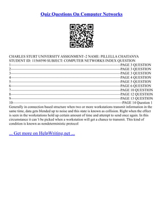 Quiz Questions On Computer Networks
CHARLES STURT UNIVERSITY ASSIGNMENT–2 NAME: PILLELLA CHAITANYA
STUDENT ID: 11568590 SUBJECT: COMPUTER NETWORKS INDEX QUESTION
1–––––––––––––––––––––––––––––––––––––––––––––––––––––––––––––PAGE 3 QUESTION
2–––––––––––––––––––––––––––––––––––––––––––––––––––––––––––––PAGE 3 QUESTION
3–––––––––––––––––––––––––––––––––––––––––––––––––––––––––––––PAGE 3 QUESTION
4–––––––––––––––––––––––––––––––––––––––––––––––––––––––––––––PAGE 4 QUESTION
5–––––––––––––––––––––––––––––––––––––––––––––––––––––––––––––PAGE 5 QUESTION
6–––––––––––––––––––––––––––––––––––––––––––––––––––––––––––––PAGE 6 QUESTION
7–––––––––––––––––––––––––––––––––––––––––––––––––––––––––––––PAGE 10 QUESTION
8–––––––––––––––––––––––––––––––––––––––––––––––––––––––––––––PAGE 12 QUESTION
9–––––––––––––––––––––––––––––––––––––––––––––––––––––––––––––PAGE 13 QUESTION
10–––––––––––––––––––––––––––––––––––––––––––––––––––––––––––––PAGE 14 Question 1
Generally in connection based structure when two or more workstations transmit information in the
same time, data gets blended up to noise and this state is known as collision. Right when the effect
is seen in the workstations hold up certain amount of time and attempt to send once again. In this
circumstance it can 't be picked when a workstation will get a chance to transmit. This kind of
condition is known as nondeterministic protocol
... Get more on HelpWriting.net ...
 