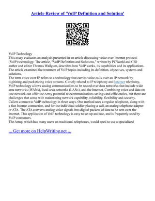 Article Review of 'VoIP Definition and Solution'
VoIP Technology
This essay evaluates an analysis presented in an article discussing voice over Internet protocol
(VoIP) technology. The article, "VoIP Definition and Solutions," written by PCWorld and CIO
author and editor Thomas Wailgum, describes how VoIP works, its capabilities and its applications.
The article examined the treatment of VoIP topics including its definition, objectives, systems and
solutions.
The term voice over IP refers to a technology that carries voice calls over an IP network by
digitizing and packetizing voice streams. Closely related to IP telephony and Internet telephony,
VoIP technology allows analog communications to be routed over data networks that include wide
area networks (WANs), local area networks (LANs), and the Internet. Combining voice and data on
one network can offer the Army potential telecommunications savings and efficiencies, but there are
challenges that come with maintaining network capability, reliability, flexibility and security.
Callers connect to VoIP technology in three ways. One method uses a regular telephone, along with
a fast Internet connection, and for the individual soldier placing a call, an analog telephone adapter
or ATA. The ATA converts analog voice signals into digital packets of data to be sent over the
Internet. This application of VoIP technology is easy to set up and use, and is frequently used by
VoIP consumers.
The Army, which has many users on traditional telephones, would need to use a specialized
... Get more on HelpWriting.net ...
 