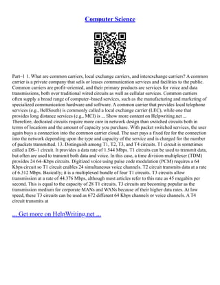 Computer Science
Part–1 1. What are common carriers, local exchange carriers, and interexchange carriers? A common
carrier is a private company that sells or leases communication services and facilities to the public.
Common carriers are profit–oriented, and their primary products are services for voice and data
transmissions, both over traditional wired circuits as well as cellular services. Common carriers
often supply a broad range of computer–based services, such as the manufacturing and marketing of
specialized communication hardware and software. A common carrier that provides local telephone
services (e.g., BellSouth) is commonly called a local exchange carrier (LEC), while one that
provides long distance services (e.g., MCI) is ... Show more content on Helpwriting.net ...
Therefore, dedicated circuits require more care in network design than switched circuits both in
terms of locations and the amount of capacity you purchase. With packet switched services, the user
again buys a connection into the common carrier cloud. The user pays a fixed fee for the connection
into the network depending upon the type and capacity of the service and is charged for the number
of packets transmitted. 13. Distinguish among T1, T2, T3, and T4 circuits. T1 circuit is sometimes
called a DS–1 circuit. It provides a data rate of 1.544 Mbps. T1 circuits can be used to transmit data,
but often are used to transmit both data and voice. In this case, a time division multiplexer (TDM)
provides 24 64–Kbps circuits. Digitized voice using pulse code modulation (PCM) requires a 64
Kbps circuit so T1 circuit enables 24 simultaneous voice channels. T2 circuit transmits data at a rate
of 6.312 Mbps. Basically; it is a multiplexed bundle of four T1 circuits. T3 circuits allow
transmission at a rate of 44.376 Mbps, although most articles refer to this rate as 45 megabits per
second. This is equal to the capacity of 28 T1 circuits. T3 circuits are becoming popular as the
transmission medium for corporate MANs and WANs because of their higher data rates. At low
speed, these T3 circuits can be used as 672 different 64 Kbps channels or voice channels. A T4
circuit transmits at
... Get more on HelpWriting.net ...
 