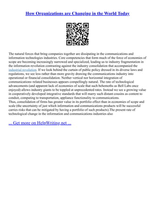 How Organizations are Changing in the World Today
The natural forces that bring companies together are dissipating in the communications and
information technologies industries. Core competencies that form much of the force of economies of
scope are becoming increasingly narrowed and specialized, leading us to industry fragmentation in
the information revolution contrasting against the industry consolidation that accompanied the
industrial revolution. If we look behind the curtain of public policy dressed in its diverse laws and
regulations, we see less rather than more gravity drawing the communications industry into
operational or financial consolidation. Neither vertical nor horizontal integration of
communications–related businesses appears compellingly natural. The rate of technological
advancements (and apparent lack of economies of scale that such behemoths as Bell Labs once
enjoyed) allows industry giants to be toppled at unprecedented rates. Instead we see a growing value
in cooperatively developed integrative standards that will marry such distant cousins as content to
conduit, computing to transportation, appliance functionality to communications.
Thus, consolidation of firms has greater value in its portfolio effect than in economies of scope and
scale (the uncertainty of just which information and communications products will be successful
carries risks that can be mitigated by having a portfolio of such products).The present rate of
technological change in the information and communications industries also
... Get more on HelpWriting.net ...
 