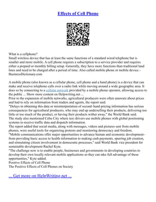 Effects of Cell Phone
What is a cellphone?
Small wireless device that has at least the same functions of a standard wired telephone but is
smaller and more mobile. A cell phone requires a subscription to a service provider and requires
either a prepaid or monthly billing setup. Generally, they have more functions than traditional land
lines and need to be charged after a period of time. Also called mobile phone or mobile device.–
BusinessDictionary.com
A mobile phone (also known as a cellular phone, cell phone and a hand phone) is a device that can
make and receive telephone calls over a radio link while moving around a wide geographic area. It
does so by connecting to a cellular network provided by a mobile phone operator, allowing access to
the public ... Show more content on Helpwriting.net ...
Prior to the expansion of mobile networks, agricultural producers were often unaware about prices
and had to rely on information from traders and agents, the report said.
"Delays in obtaining this data or misinterpretation of second–hand pricing information has serious
consequences for agricultural producers, who may end up underselling their products, delivering too
little or too much of the product, or having their products wither away," the World Bank said.
The study also mentioned Cebu City where taxi drivers use mobile phones with global positioning
systems to receive traffic data and dispatch information.
The report added that social media, along with messages, videos and pictures sent from mobile
phones, were useful tools for organizing protests and monitoring democracy and freedom.
"Mobile communications offer major opportunities to advance human and economic development–
from providing basic access to health information to making cash payments, spurring job creation,
and stimulating citizen involvement in democratic processes," said World Bank vice president for
sustainable development Rachel Kyte.
"The challenge now is to enable people, businesses and governments in developing countries to
develop their own locally relevant mobile applications so they can take full advantage of these
opportunities," Kyte added.
Positive Effects of Cell Phone
The Positive Effects of Cell Phones on Society
... Get more on HelpWriting.net ...
 