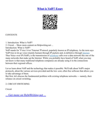 What is VolP? Essay
CONTENTS
1. Introduction: What is VoIP?
2. Circuit ... Show more content on Helpwriting.net ...
Introduction: What is VoIP?
VoIP stands for 'V'oice 'o'ver 'I'nternet 'P'rotocol, popularly known as IP telephony. As the term says
VoIP tries to let go voice (mainly human) through IP packets and, in definitive through Internet.
Thus Voice–over IP (VoIP), is the transmission of telephone calls over a data network like one of the
many networks that make up the Internet. While you probably have heard of VoIP, what you may
not know is that many traditional telephone companies are already using it in the connections
between their regional offices.
Let us learn about VoIP and the technology that makes it possible. We'll talk about VoIP's major
protocols, about the various services provided and the low–cost, often free software that allows you
to take advantage of them.
But first, let's discuss the fundamental problem with existing telephone networks –– namely, their
reliance on circuit switching.
2. CIRCUIT SWITCHING
Circuit
... Get more on HelpWriting.net ...
 