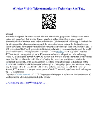 Wireless Mobile Telecommunication Technology And The...
Abstract
With the development of mobile devices and web applications, people tend to access data, audio,
picture and video from their mobile devices anywhere and anytime, thus, wireless mobile
telecommunication becomes more and more important. Cellular network technology is the basis for
the wireless mobile telecommunication. And the generation is used to describe the development
history of wireless mobile telecommunication standard and technology, from first generation (1G) to
fifth generation (5G). Fourth generation (4G) is currently widely commercialized around the world
by different wireless service providers, or carriers. Mobile WiMAX and Long–Term Evolution
(LTE) are two technology categories in 4G systems and the spread spectrum radio technology
behind 4G is orthogonal FDMA (OFDMA). 4G not only provides internet speeds that are five times
faster than 3G, but also reduces likelihood of losing the connection significantly, solving the
problem of unreliability. with sudden drops in speed and complete outages. LTE is based on the
GSM/ EDGE and UMTS/ HSPA network technologies, offering high speeds and low latencies over
long distances. FDD–LTE and TDD–LTE are two different standards for LTE 4G technology.
Besides, LTE Advanced is a major enhancement of the LTE standard, in order to reach and surpass
the ITU requirements.
Keywords: Cellular Network, 4G, LTE The purpose of the paper is to focus on the development of
wireless mobile telecommunication. Firstly, cellular
... Get more on HelpWriting.net ...
 