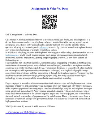 Assignment 1: Voice Vs. Data
Unit 1 Assignment 1: Voice vs. Data
Cell phones: A mobile phone (also known as a cellular phone, cell phone, and a hand phone) is a
device that can make and receive telephone calls over a radio link while moving around a wide
geographic area. It does so by connecting to a cellular network provided by a mobile phone
operator, allowing access to the public telephone network. By contrast, a cordless telephone is used
only within the short range of a single, private base station.
In addition to telephony, modern mobile phones also support a wide variety of other services such as
text messaging, MMS, email, Internet access, short–range wireless communications (infrared,
Bluetooth), business applications, gaming and photography. Mobile ... Show more content on
Helpwriting.net ...
Fax Machines: Fax (short for facsimile), sometimes called telecopying or telefax, is the telephonic
transmission of scanned printed material (both text and images), normally to a telephone number
connected to a printer or other output device. The original document is scanned with a fax machine
(or a telecopier), which processes the contents (text or images) as a single fixed graphic image,
converting it into a bitmap, and then transmitting it through the telephone system. The receiving fax
machine reconverts the coded image, printing a paper copy. For many decades before digital
technology became widespread the scanned data was transmitted as analog.
Pagers: A pager is a wireless telecommunications device that receives and displays numeric or text
messages, or receives and announces voice messages. One–way pagers can only receive messages,
while response pagers and two–way pagers can also acknowledge, reply to, and originate messages
using an internal transmitter.[1] Pagers operate as part of a paging system which includes one or
more fixed transmitters (or in the case of response pagers and two–way pagers, one or more base
stations), as well as a number of pagers carried by mobile users. These systems can range from a
restaurant system with a single low–power transmitter, to a nationwide system with thousands of
high–power base stations.
VOIP (voice over IP) phones: A VoIP phone or IP Phone
... Get more on HelpWriting.net ...
 