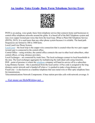 An Analog, Voice Grade, Basic Form Telephone Service Essay
POTS is an analog, voice grade, basic form telephone service that connects home and businesses to
central office telephone networks around the globe. It is based off of the Bell Telephone system and
runs over copper twisted pair wires that form the local loop. (What is Plain Old Telephone Service
(POTS), 2015). It is used more than any other phone system because it is reliable. The band path
frequencies are limited to 300 to 3400 hertz.
Local Land Line Phone System:
Local Loop – the local loop is the copper wire connection that is created when the two–pair copper
twisted–pair is connected to the central office.
Central Office – using switches, the central office connects the user to other local subscribers, other
central offices, or long–distance providers.
Local Exchanges – are connected by trunk lines. The local exchanges connect to local households in
the area. The local exchanges aggregates by multiplexing the individual calls using timeslots.
POP – point of presence is where the telephone company will hand its service off to a subscriber.
Long Distance System – this is purchased from the local carrier. A Picc code is assigned to the long
distance carrier network and is handed off when a 1 is pushed to make a long distance call.
Fixed Line – is also known as a landline telephone that uses metal wire or fiber optic telephone lines
for transmissions.
Telecommunications Network Components: A base station provides cells with network coverage. It
... Get more on HelpWriting.net ...
 