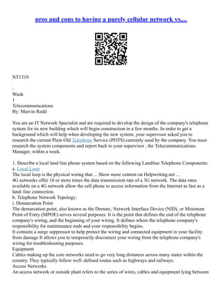 pros and cons to having a purely cellular network vs....
NT1310
:
Week
1
Telecommunications
By: Marvin Redd
You are an IT Network Specialist and are required to develop the design of the company's telephone
system for its new building which will begin construction in a few months. In order to get a
background which will help when developing the new system, your supervisor asked you to
research the current Plain Old Telephone Service (POTS) currently used by the company. You must
research the system components and report back to your supervisor , the Telecommunications
Manager, within a week.
1. Describe a local land line phone system based on the following Landline Telephone Components:
a. Local Loop
The local loop is the physical wiring that ... Show more content on Helpwriting.net ...
4G networks offer 10 or more times the data transmission rate of a 3G network. The data rates
available on a 4G network allow the cell phone to access information from the Internet as fast as a
land–line connection.
b. Telephone Network Topology:
i. Demarcation Point
The demarcation point, also known as the Demarc, Network Interface Device (NID), or Minimum
Point of Entry (MPOE) serves several purposes: It is the point that defines the end of the telephone
company's wiring, and the beginning of your wiring. It defines where the telephone company's
responsibility for maintenance ends and your responsibility begins.
It contains a surge suppressor to help protect the wiring and connected equipment in your facility
from damage It allows you to temporarily disconnect your wiring from the telephone company's
wiring for troubleshooting purposes.
Equipment
Cables making up the core networks need to go very long distances across many states within the
country. They typically follow well–deﬁned routes such as highways and railways.
Access Networks
An access network or outside plant refers to the series of wires, cables and equipment lying between
 