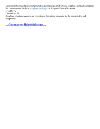a consumer/business telephone termination point (the point at which a telephone connection reaches
the customer) and the local telephone exchange. iv. Regional/ Metro Networks
c. Cable TV
i. Broadcast TV
Broadcast television systems are encoding or formatting standards for the transmission and
reception of
... Get more on HelpWriting.net ...
 