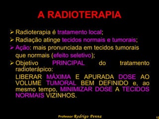 A RADIOTERAPIA Radioterapia é  tratamento local ; Radiação atinge  tecidos normais e tumorais ; Ação : mais pronunciada em tecidos tumorais que normais ( efeito seletivo ); Objetivo  PRINCIPAL  do tratamento radioterápico: LIBERAR  MÁXIMA  E APURADA  DOSE  AO VOLUME  TUMORAL  BEM DEFINIDO e, ao mesmo tempo,  MINIMIZAR DOSE  A  TECIDOS NORMAIS  VIZINHOS. Professor  Rodrigo Penna  www.fisicanovestibular.com.br   