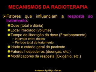 MECANISMOS DA RADIOTERAPIA Fatores que influenciam a  resposta ao tratamento : Dose (total e diária) Local Irradiado (volume) Tempo de liberação da dose (Fracionamento) Intervalo entre doses Período total de tratamento Idade e estado geral do paciente Fatores hospedeiros (doenças; etc.) Modificadores da resposta (Oxigênio; etc.) Professor  Rodrigo Penna 