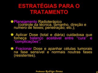 ESTRATÉGIAS PARA O TRATAMENTO Planejamento  Radioterápico  (controle da técnica, tamanho, direção e numero de feixes; penetração; etc.); Aplicar Dose (total e diária) cuidadosa que forneça  balanço aceitável entre “cura” e “complicações”; Fracionar  Dose e apanhar células tumorais na fase sensível e normais noutras fases (resistentes). Professor  Rodrigo Penna 