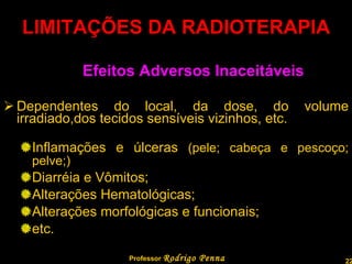 LIMITAÇÕES DA RADIOTERAPIA Efeitos Adversos Inaceitáveis Dependentes do local, da dose, do volume irradiado,dos tecidos sensíveis vizinhos, etc. Inflamações e úlceras  (pele; cabeça e pescoço; pelve;) Diarréia e Vômitos; Alterações Hematológicas; Alterações morfológicas e funcionais; etc. Professor  Rodrigo Penna  www.fisicanovestibular.com.br   