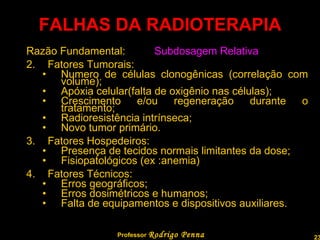 FALHAS DA RADIOTERAPIA Razão Fundamental: Subdosagem Relativa   Fatores Tumorais: Numero de células clonogênicas (correlação com volume); Apóxia celular(falta de oxigênio nas células); Crescimento e/ou regeneração durante o tratamento; Radioresistência intrínseca; Novo tumor primário. Fatores Hospedeiros: Presença de tecidos normais limitantes da dose; Fisiopatológicos (ex :anemia) Fatores Técnicos: Erros geográficos; Erros dosimétricos e humanos; Falta de equipamentos e dispositivos auxiliares. Professor  Rodrigo Penna 