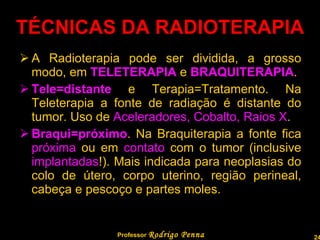 TÉCNICAS DA RADIOTERAPIA A Radioterapia pode ser dividida, a grosso modo, em  TELETERAPIA  e  BRAQUITERAPIA . Tele=distante  e Terapia=Tratamento. Na Teleterapia a fonte de radiação é distante do tumor. Uso de  Aceleradores, Cobalto, Raios X . Braqui=próximo . Na Braquiterapia a fonte fica  próxima  ou em  contato  com o tumor (inclusive  implantadas !). Mais indicada para neoplasias do colo de útero, corpo uterino, região perineal, cabeça e pescoço e partes moles. Professor  Rodrigo Penna  www.fisicanovestibular.com.br   