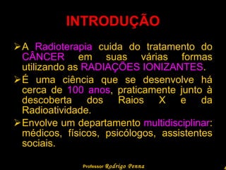 INTRODUÇÃO A  Radioterapia  cuida do tratamento do  CÂNCER  em suas várias formas utilizando as  RADIAÇÕES IONIZANTES . É uma ciência que se desenvolve há cerca de  100 anos , praticamente junto à descoberta dos Raios X e da Radioatividade. Envolve um departamento  multidisciplinar : médicos, físicos, psicólogos, assistentes sociais. Professor  Rodrigo Penna  www.fisicanovestibular.com.br   