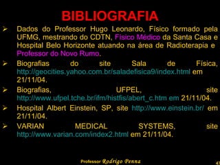 BIBLIOGRAFIA Dados do Professor Hugo Leonardo, Físico formado pela UFMG, mestrando do CDTN,  Físico Médico  da Santa Casa e Hospital Belo Horizonte atuando na área de Radioterapia e  Professor da Faculdade Novo Rumo . Biografias do site Sala de Física,  http://geocities.yahoo.com.br/saladefisica9/index.html  em 21/11/04.  Biografias, UFPEL, site  http://www.ufpel.tche.br/ifm/histfis/abert_c.htm em  21/11/04.  Hospital Albert Einstein, SP, site  http://www.einstein.br/  em 21/11/04.  VARIAN MEDICAL SYSTEMS, site  http://www.varian.com/index2.html  em 21/11/04.  Professor  Rodrigo Penna  www.fisicanovestibular.com.br   