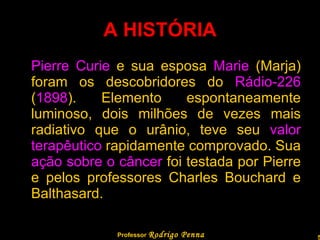 A HISTÓRIA Pierre Curie  e sua esposa  Marie  (Marja) foram os descobridores do  Rádio-226  ( 1898 ). Elemento espontaneamente luminoso, dois milhões de vezes mais radiativo que o urânio, teve seu  valor terapêutico  rapidamente comprovado. Sua  ação sobre o câncer  foi testada por Pierre e pelos professores Charles Bouchard e Balthasard.  Professor  Rodrigo Penna 