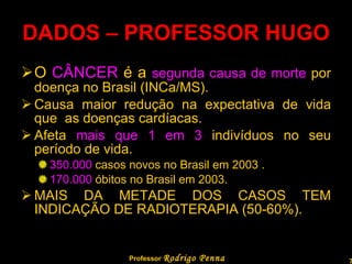 DADOS – PROFESSOR HUGO O  CÂNCER  é a  segunda causa de morte  por doença no Brasil (INCa/MS). Causa maior redução na expectativa de vida que  as doenças cardíacas. Afeta  mais que 1 em 3  indivíduos no seu período de vida. 350.000  casos novos no Brasil em 2003 . 170.000  óbitos no Brasil em 2003. MAIS DA METADE DOS CASOS TEM INDICAÇÃO DE RADIOTERAPIA (50-60%). Professor  Rodrigo Penna  www.fisicanovestibular.com.br   