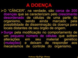 A DOENÇA O “CÂNCER”, na verdade, são  cerca de 200 doenças  que se caracterizam pelo  crescimento desordenado  de células de uma parte do organismo, sendo ainda marcado pela possibilidade de disseminação da doença para locais distantes de seu órgão de origem. Surge  pela modificação no comportamento de um  pequeno número de células  que sofrem alterações em seu material genético ( mutações ) e deixam de responder aos mecanismos de controle do organismo.  Professor  Rodrigo Penna 