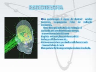 RADIOTERAPIAA radioterapia é capaz de destruir  células tumorais, empregando Feixe de radiação ionizantes.    Uma dose pré-calculada de radiação  é Aplicada, em um determinado tempo, a um volume de tecido que Engloba  o tumor, buscando erradicar  todas as células tumorais ,Com o menor dano possível as células normais circunvizinhas, à custaDas quais se fará a regeneração da área irradiada.