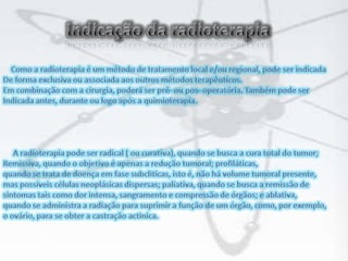 Indicação da radioterapia    Como a radioterapia é um método de tratamento local e/ou regional, pode ser indicadaDe forma exclusiva ou associada aos outros métodos terapêuticos. Em combinação com a cirurgia, poderá ser pré- ou pos- operatória. Também pode serIndicada antes, durante ou logo após a quimioterapia.     A radioterapia pode ser radical ( ou curativa), quando se busca a cura total do tumor;Remissiva, quando o objetivo é apenas a redução tumoral; profiláticas, quando se trata de doença em fase subcliticas, isto é, não há volume tumoral presente,mas possíveis células neoplásicas dispersas; paliativa, quando se busca a remissão desintomas tais como dor intensa, sangramento e compressão de órgãos; e ablativa,quando se administra a radiação para suprimir a função de um órgão, como, por exemplo, o ovário, para se obter a castração actinica.