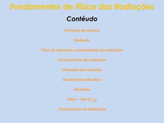 Fundamentos de Física das RadiaçõesContéudoEstrutura da matériaRadiaçãoTipos de radiações e propriedades das radiaçõesCaracterísticas das radiaçõesUtilização das radiaçõesDecaimento radioativoAtividadeMeia – vida (T1/2)Fundamentos de Radiologia