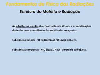 Fundamentos de Física das RadiaçõesEstrutura da Matéria e Radiação	As substâncias simples são constituídas de átomos e as combinações destes formam as moléculas das substâncias compostas.	Substâncias simples - 2H (hidrogênio), 2O (oxigênio), etc..	Substâncias compostas - H2O (água), NaCl (cloreto de sódio), etc..