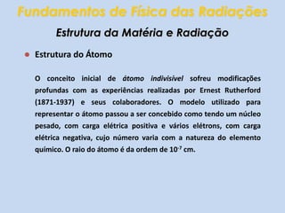 Fundamentos de Física das RadiaçõesEstrutura da Matéria e RadiaçãoEstrutura do ÁtomoO conceito inicial de átomo indivisível sofreu modificações profundas com as experiências realizadas por Ernest Rutherford (1871-1937) e seus colaboradores. O modelo utilizado para representar o átomo passou a ser concebido como tendo um núcleo pesado, com carga elétrica positiva e vários elétrons, com carga elétrica negativa, cujo número varia com a natureza do elemento químico. O raio do átomo é da ordem de 10-7 cm.