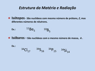 Estrutura da Matéria e RadiaçãoIsótopos - São nuclídeos com mesmo número de prótons, Z, mas diferentes números de nêutrons.	Ex.:Isóbaros - São nuclídeos com o mesmo número de massa,  A .	Ex.: 11Be510B534S1634P1534Cl1734Si14