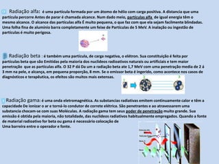 α   Radiação alfa: é uma partícula formada por um átomo de hélio com carga positiva. A distancia que uma partícula percorre Antes de parar é chamada alcance. Num dado meio, partículas alfa  de igual energia têm o mesmo alcance. O alcance das partículas alfa É muito pequena, o que faz com que ela sejam facilmente blindadas. Uma folha fina de alumínio barra completamente um feixe de Partículas de 5 MeV. A inalação ou ingestão de partículas é muito perigosa.β  Radiação beta : é também uma partícula, de carga negativa, o elétron. Sua constituição é feita por partículas beta que são Emitidas pela maioria dos nuclideos radioativos naturais ou artificiais e tem maior penetração  que as partículas alfa. O 32 P dá Da um a radiação beta ate 1,7 MeV com uma penetração media de 2 á 3 mm na pele, e alcança, em pequena proporção, 8 mm. Se o emissor beta é ingerido, como acontece nos casos de diagnósticos e terapêutica, os efeitos são muitos mais extensas.γ Radiação gama: é uma onda eletromagnética. As substancias radiativas emitem continuamente calor e têm a capacidade De ionizar o ar e torná-lo condutor de correte elétrica. São penetrantes e ao atravessarem uma substancia chocam-se com suas Moléculas. A radiação gama tem seus poder de penetração muito grande. Sua emissão é obtida pela maioria, não totalidade, das nuclideos radiativos habitualmente empregados. Quando a fonte de material radioativo for beta ou gama é necessário colocação deUma barreira entre o operador e fonte.