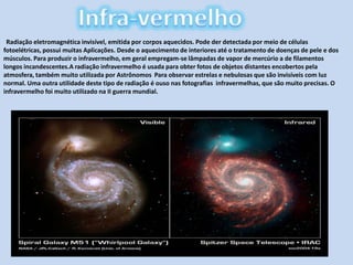 Infra-vermelhoRadiação eletromagnética invisível, emitida por corpos aquecidos. Pode der detectada por meio de células fotoelétricas, possui muitas Aplicações. Desde o aquecimento de interiores até o tratamento de doenças de pele e dos músculos. Para produzir o infravermelho, em geral empregam-se lâmpadas de vapor de mercúrio a de filamentos longos incandescentes.A radiação infravermelho é usada para obter fotos de objetos distantes encobertos pela atmosfera, também muito utilizada por Astrônomos  Para observar estrelas e nebulosas que são invisíveis com luz normal. Uma outra utilidade deste tipo de radiação é ouso nas fotografias  infravermelhas, que são muito precisas. O infravermelho foi muito utilizado na II guerra mundial.
