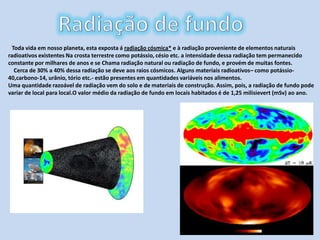 Radiação de fundoToda vida em nosso planeta, esta exposta á radiação cósmica* e à radiação proveniente de elementos naturais radioativos existentes Na crosta terrestre como potássio, césio etc. a intensidade dessa radiação tem permanecido constante por milhares de anos e se Chama radiação natural ou radiação de fundo, e provém de muitas fontes.    Cerca de 30% a 40% dessa radiação se deve aos raios cósmicos. Alguns materiais radioativos– como potássio-40,carbono-14, urânio, tório etc.- estão presentes em quantidades variáveis nos alimentos.Uma quantidade razoável de radiação vem do solo e de materiais de construção. Assim, pois, a radiação de fundo pode variar de local para local.O valor médio da radiação de fundo em locais habitados é de 1,25 milisievert (mSv) ao ano.