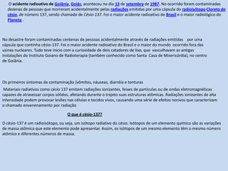   Aplicações. A radioatividade tem três campos de aplicação para fins pacíficos: medico, quando se aproveita sua capacidade de penetração e perfeita definição do feixe emitido para o tratamento de tumores e diversas doenças da pele e dos tecidos em geral; industrial, nas áreas de obtenção de energia nuclear mediante procedimento de fissão de energia nuclear mediante procedimentos de fissão ou ruptura de átomos pesados; e científico, para o qual fornece, com mecanismo de bombardeamento de átomos e aceleração de partículas e matérias nos níveis de organização subatômica, atômica e molecular.