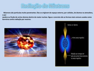 Radiação de NêutronsNêutrons são partículas muito penetrantes. Elas se originam do espaço externo, por colisões, de átomos na atmosfera, e porquebra ou ficção de certos átomos dentro do reator nuclear. Água e concreto são as formas mais comuns usadas como barreiras contra radiação por neutros.