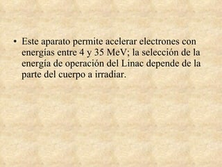 Este aparato permite acelerar electrones con energías entre 4 y 35 MeV; la selección de la energía de operación del Linac depende de la parte del cuerpo a irradiar.  